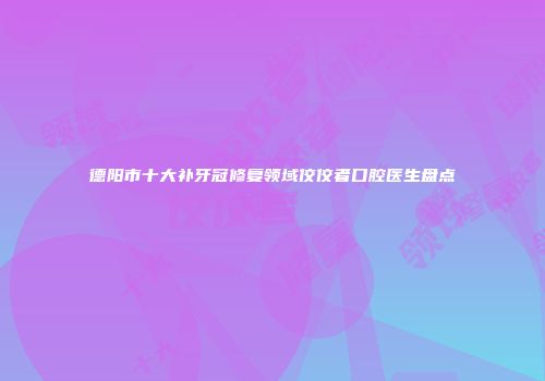 德阳市十大补牙冠修复领域佼佼者口腔医生盘点