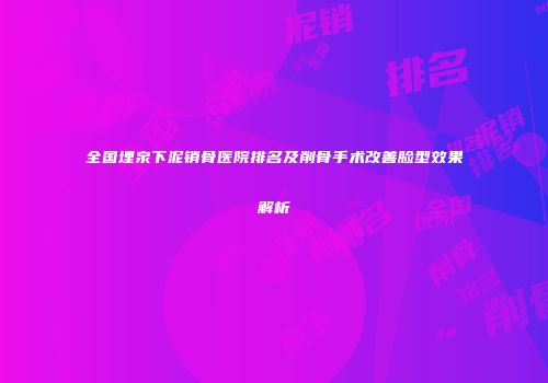 全国埋泉下泥销骨医院排名及削骨手术改善脸型效果解析