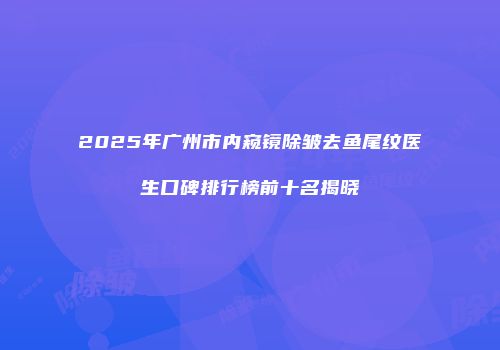 2025年广州市内窥镜除皱去鱼尾纹医生口碑排行榜前十名揭晓