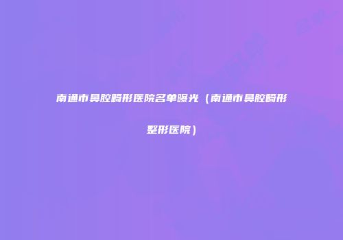 南通市鼻腔畸形医院名单曝光（南通市鼻腔畸形整形医院）