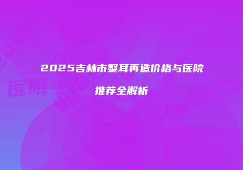 2025吉林市整耳再造价格与医院推荐全解析