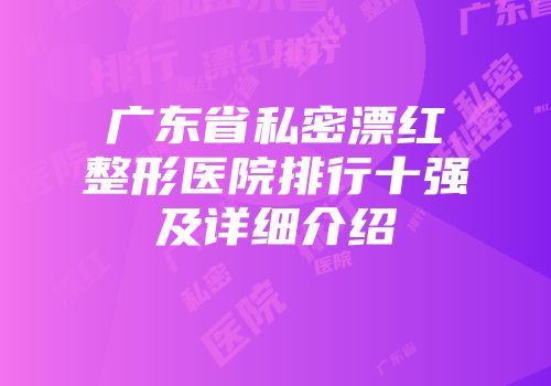 广东省私密漂红整形医院排行十强及详细介绍