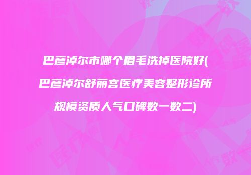 巴彦淖尔市哪个眉毛洗掉医院好(巴彦淖尔舒丽宫医疗美容整形诊所规模资质人气口碑数一数二)