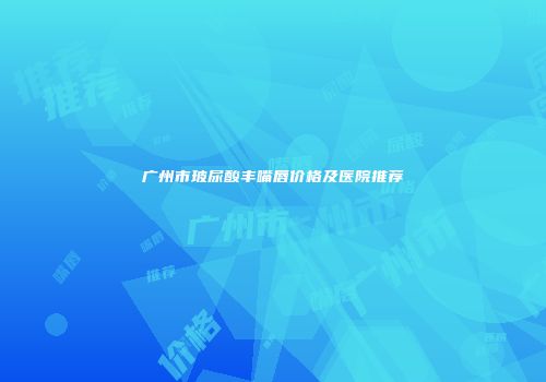 广州市玻尿酸丰嘴唇价格及医院推荐