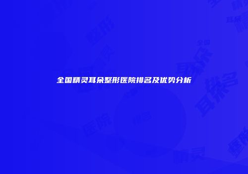 全国精灵耳朵整形医院排名及优势分析