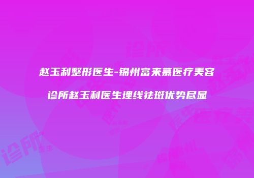赵玉利整形医生-锦州富来慕医疗美容诊所赵玉利医生埋线祛斑优势尽显