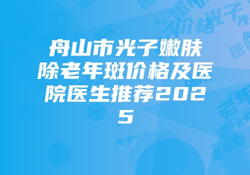 舟山市光子嫩肤除老年斑价格及医院医生推荐2025