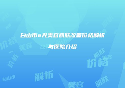 白山市e光美容肌肤改善价格解析与医院介绍