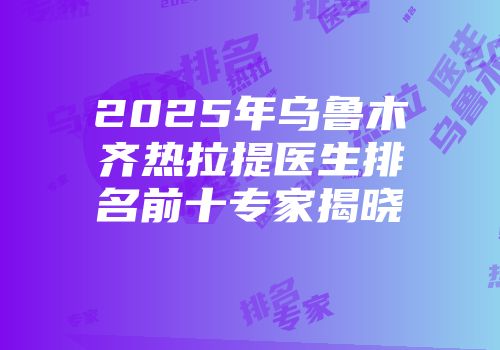 2025年乌鲁木齐热拉提医生排名前十专家揭晓