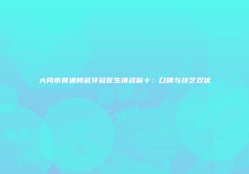 大同市普通烤瓷牙冠医生排名前十：口碑与技艺双优