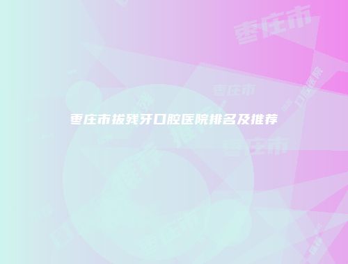 枣庄市拔残牙口腔医院排名及推荐