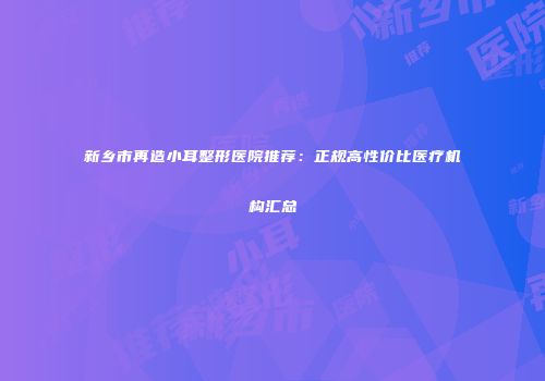 新乡市再造小耳整形医院推荐：正规高性价比医疗机构汇总
