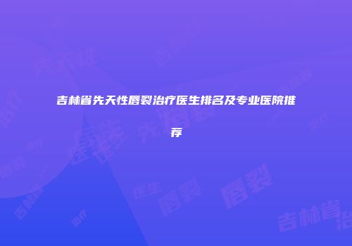 吉林省先天性唇裂治疗医生排名及专业医院推荐