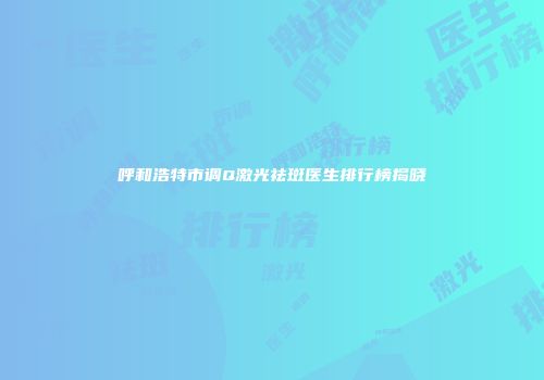 呼和浩特市调Q激光祛斑医生排行榜揭晓