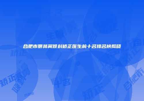 合肥市侧鼻翼倾斜矫正医生前十名排名榜揭晓