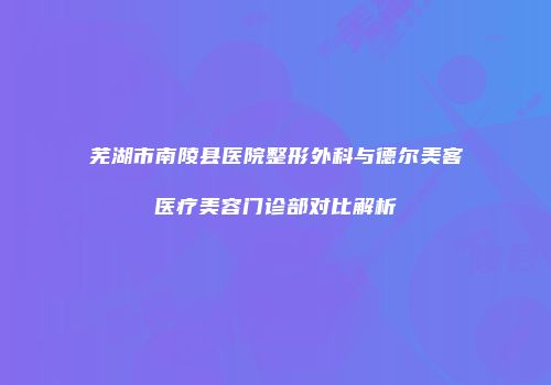 芜湖市南陵县医院整形外科与德尔美客医疗美容门诊部对比解析