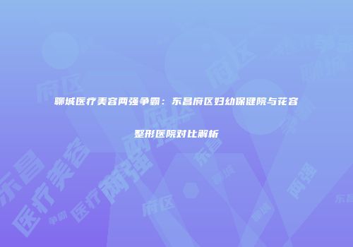 聊城医疗美容两强争霸：东昌府区妇幼保健院与花容整形医院对比解析