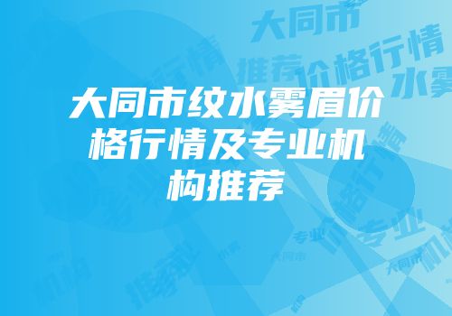 大同市纹水雾眉价格行情及专业机构推荐