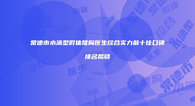 常德市水滴型假体隆胸医生综合实力前十佳口碑排名揭晓
