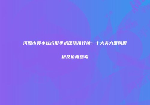 河源市鼻小柱成形手术医院排行榜：十大实力医院解析及价格参考