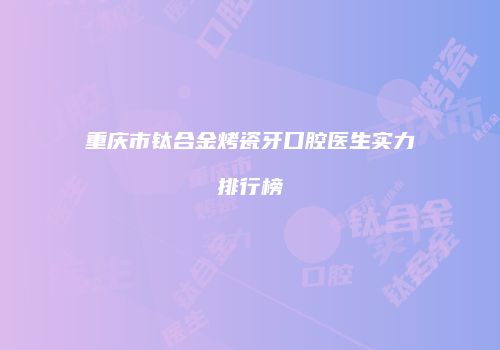 重庆市钛合金烤瓷牙口腔医生实力排行榜