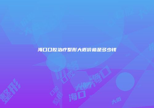 海口口腔治疗整形大概价格是多少钱