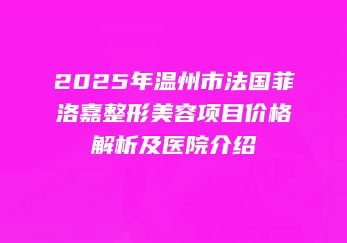 2025年温州市法国菲洛嘉整形美容项目价格解析及医院介绍