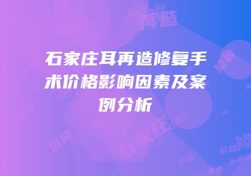 石家庄耳再造修复手术价格影响因素及案例分析