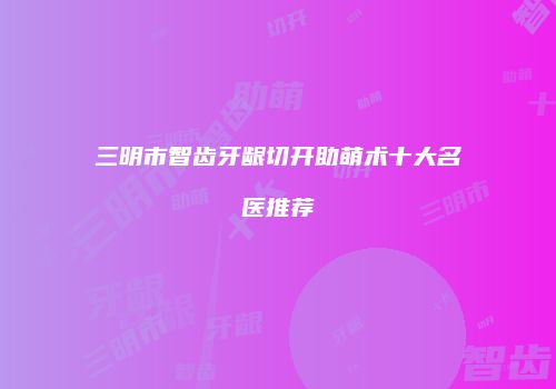 三明市智齿牙龈切开助萌术十大名医推荐