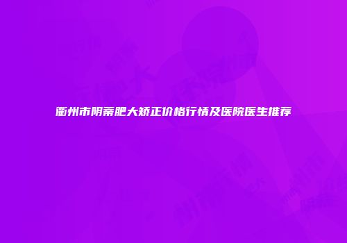 衢州市阴蒂肥大矫正价格行情及医院医生推荐