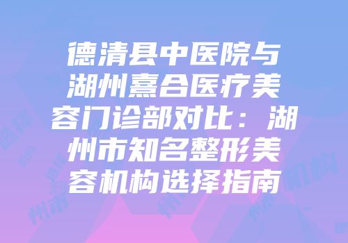 德清县中医院与湖州熹合医疗美容门诊部对比：湖州市知名整形美容机构选择指南