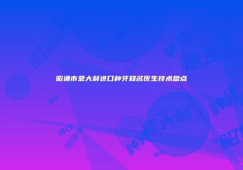 昭通市意大利进口种牙知名医生技术盘点
