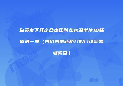自贡市下牙床凸出医院在榜名单前10强值得一览（四川自贡新桥口腔门诊部蝉联榜首）