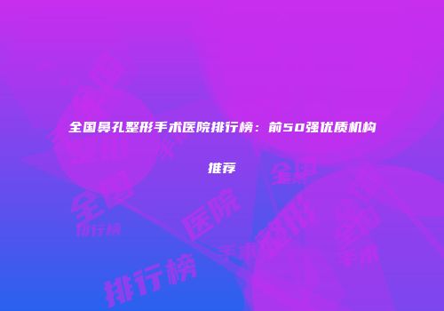 全国鼻孔整形手术医院排行榜：前50强优质机构推荐