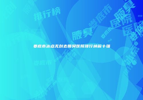 娄底市冰点无创去腋臭医院排行榜前十强