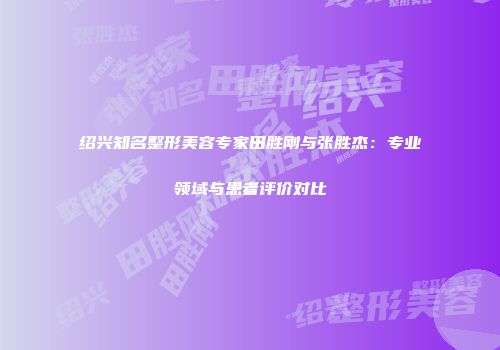 绍兴知名整形美容专家田胜刚与张胜杰：专业领域与患者评价对比