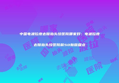 中国电波拉皮去除抬头纹医院哪家好：电波拉皮去除抬头纹医院前50新版盘点
