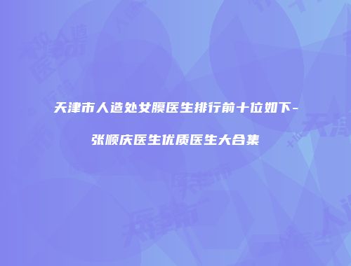 天津市人造处女膜医生排行前十位如下-张顺庆医生优质医生大合集