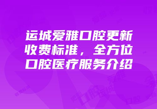 运城爱雅口腔更新收费标准，全方位口腔医疗服务介绍