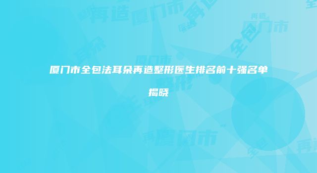 厦门市全包法耳朵再造整形医生排名前十强名单揭晓
