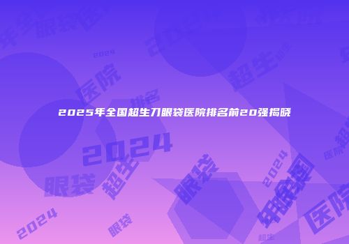 2025年全国超生刀眼袋医院排名前20强揭晓