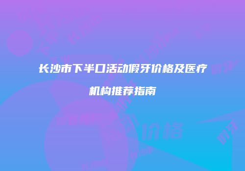 长沙市下半口活动假牙价格及医疗机构推荐指南