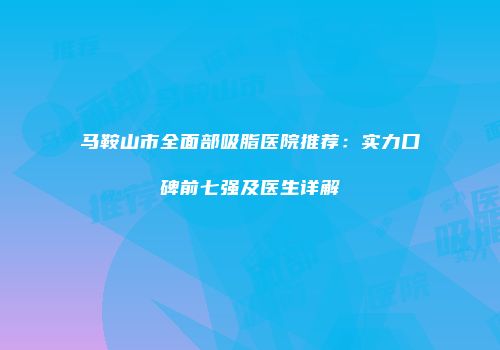 马鞍山市全面部吸脂医院推荐：实力口碑前七强及医生详解