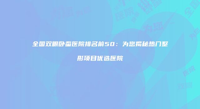 全国双眼卧蚕医院排名前50：为您揭秘热门整形项目优选医院