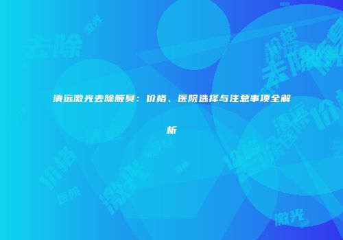 清远激光去除腋臭：价格、医院选择与注意事项全解析