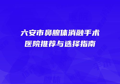 六安市鼻腺体消融手术医院推荐与选择指南