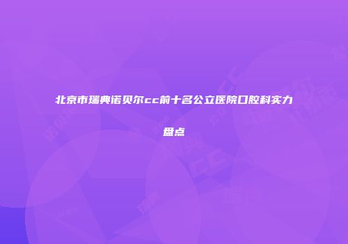 北京市瑞典诺贝尔cc前十名公立医院口腔科实力盘点