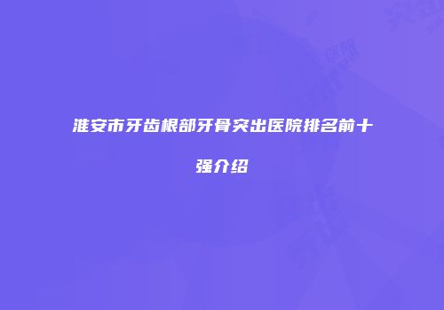 淮安市牙齿根部牙骨突出医院排名前十强介绍