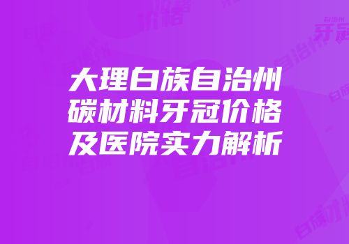 大理白族自治州碳材料牙冠价格及医院实力解析