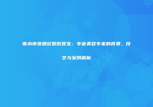 衡水市张明欣整形医生：专业美容专家的背景、技艺与案例解析